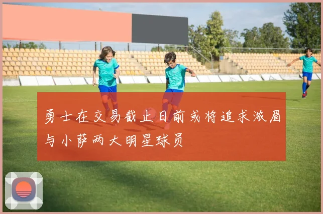 勇士在交易截止日前或将追求浓眉与小萨两大明星球员