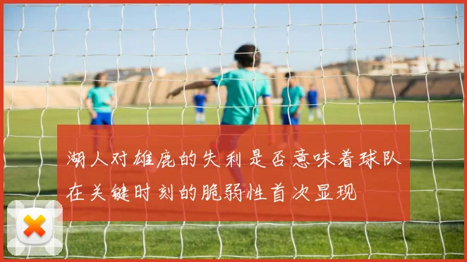 湖人对雄鹿的失利是否意味着球队在关键时刻的脆弱性首次显现