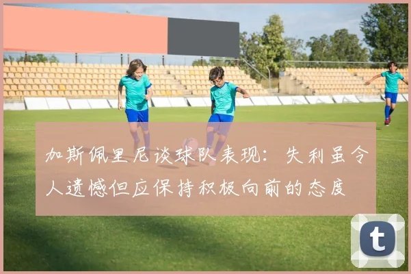 加斯佩里尼谈球队表现：失利虽令人遗憾但应保持积极向前的态度