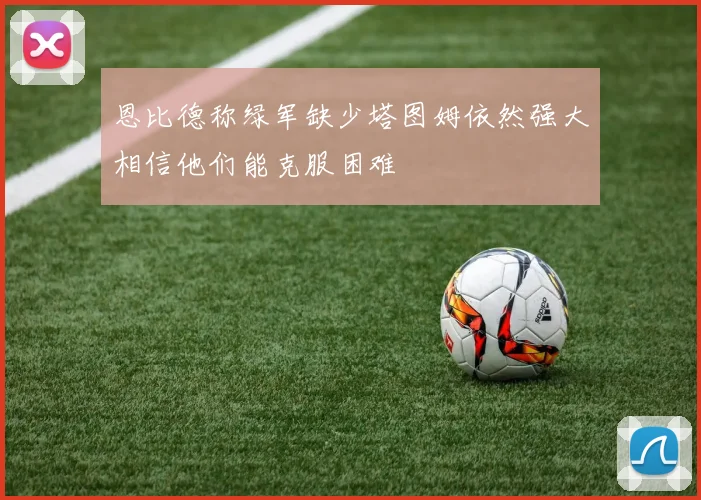 恩比德称绿军缺少塔图姆依然强大相信他们能克服困难