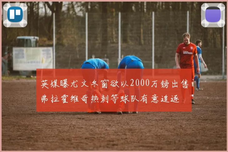 英媒曝尤文冬窗欲以2000万镑出售弗拉霍维奇热刺等球队有意追逐