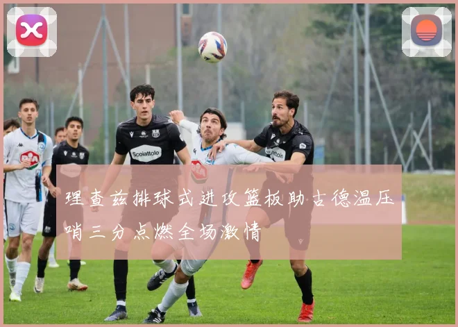 理查兹排球式进攻篮板助古德温压哨三分点燃全场激情