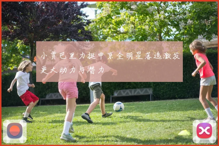 小贾巴里力挺申京全明星落选激发更大动力与潜力