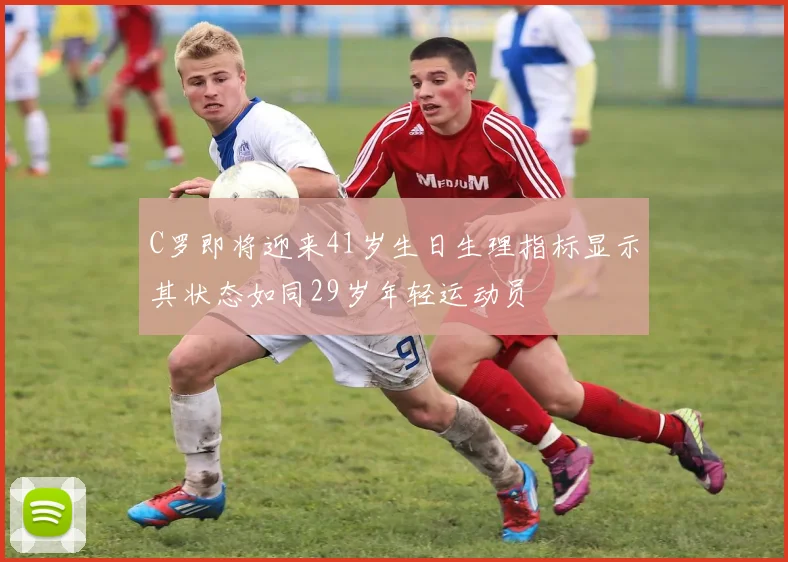 C罗即将迎来41岁生日生理指标显示其状态如同29岁年轻运动员