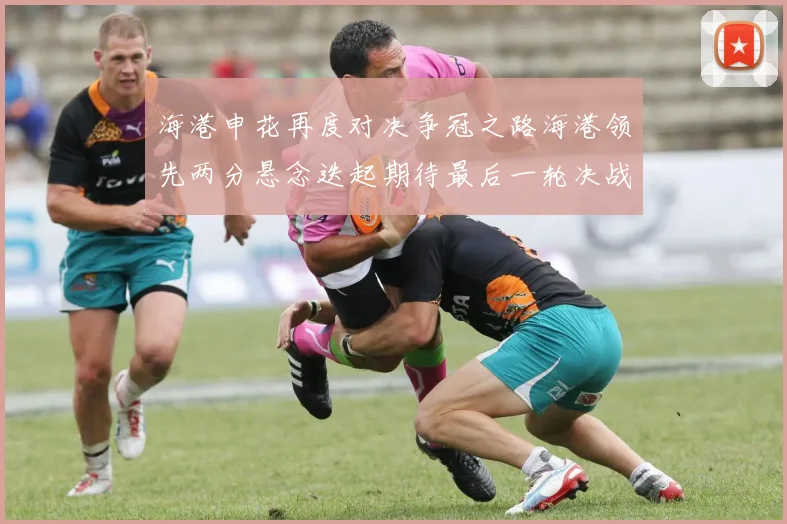 海港申花再度对决争冠之路海港领先两分悬念迭起期待最后一轮决战