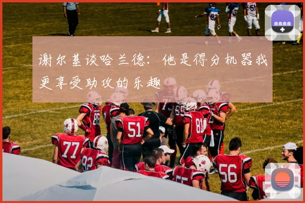谢尔基谈哈兰德：他是得分机器我更享受助攻的乐趣
