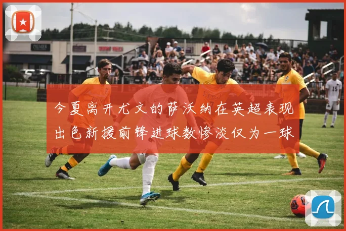 今夏离开尤文的萨沃纳在英超表现出色新援前锋进球数惨淡仅为一球