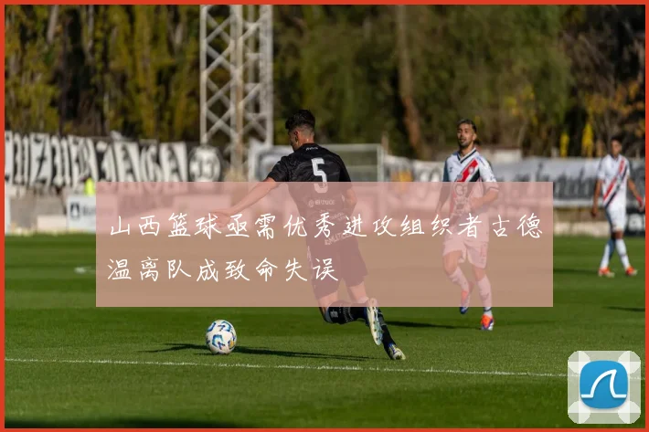 山西篮球亟需优秀进攻组织者古德温离队成致命失误