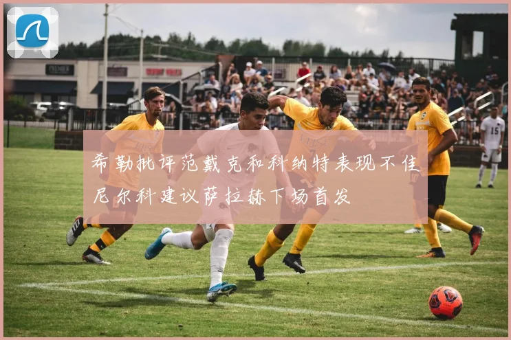 希勒批评范戴克和科纳特表现不佳尼尔科建议萨拉赫下场首发