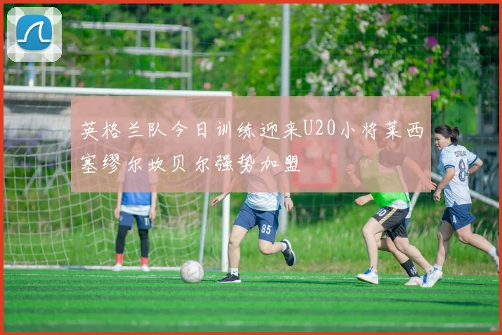 英格兰队今日训练迎来U20小将莱西塞缪尔坎贝尔强势加盟